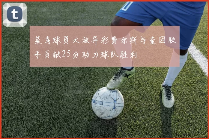 菜鸟球员大放异彩费尔斯与奎因联手贡献25分助力球队胜利