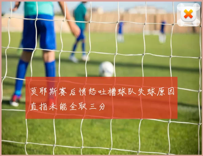莫耶斯赛后愤怒吐槽球队失球原因直指未能全取三分