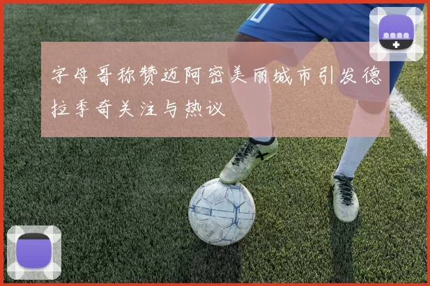 字母哥称赞迈阿密美丽城市引发德拉季奇关注与热议