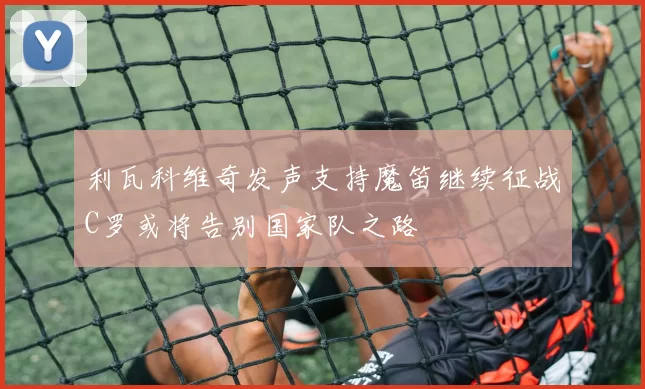 利瓦科维奇发声支持魔笛继续征战C罗或将告别国家队之路