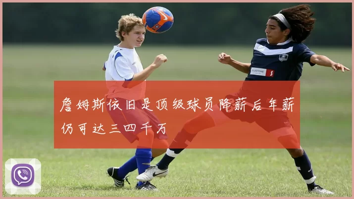詹姆斯依旧是顶级球员降薪后年薪仍可达三四千万