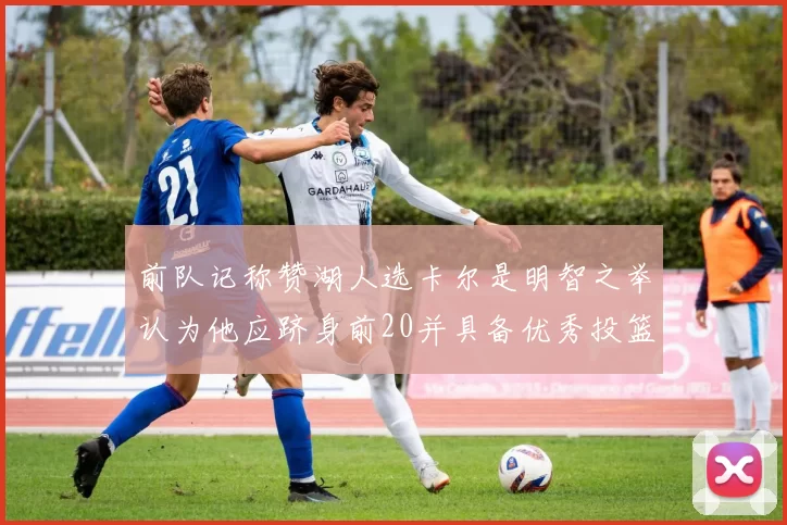 前队记称赞湖人选卡尔是明智之举认为他应跻身前20并具备优秀投篮和防守能力