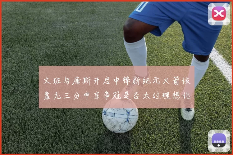 文班与唐斯开启中锋新纪元火箭依靠无三分申京争冠是否太过理想化