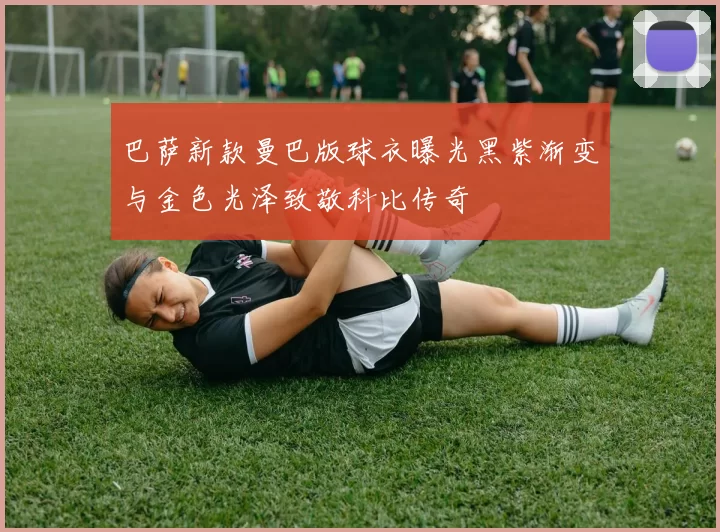 巴萨新款曼巴版球衣曝光黑紫渐变与金色光泽致敬科比传奇