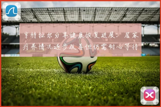 亨特拉尔分享健康恢复进展：居家疗养情况逐步改善但仍需耐心等待
