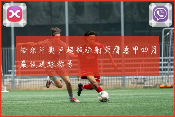 恰尔汗奥卢超级远射荣膺意甲四月最佳进球称号