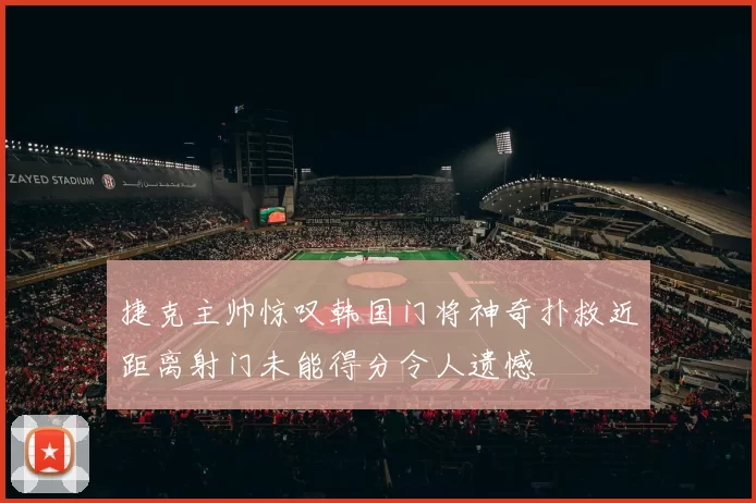 捷克主帅惊叹韩国门将神奇扑救近距离射门未能得分令人遗憾