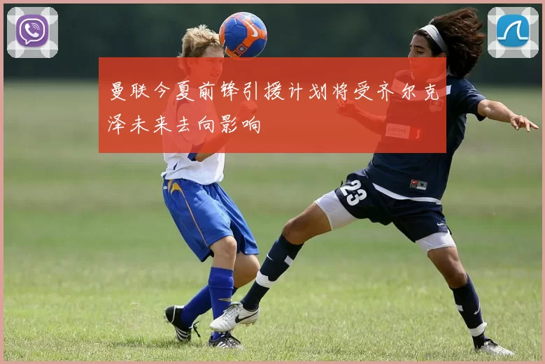曼联今夏前锋引援计划将受齐尔克泽未来去向影响