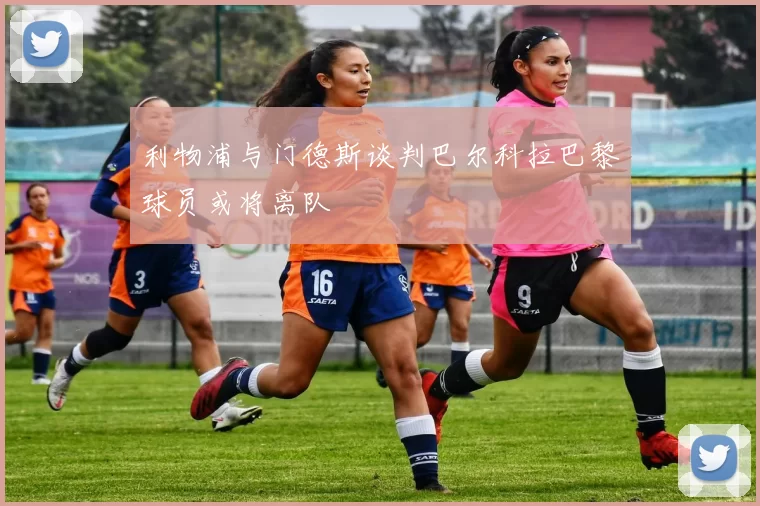 利物浦与门德斯谈判巴尔科拉巴黎球员或将离队