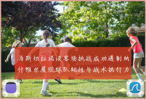 马斯切拉诺谈客场挑战成功遏制纳什维尔展现球队韧性与战术执行力
