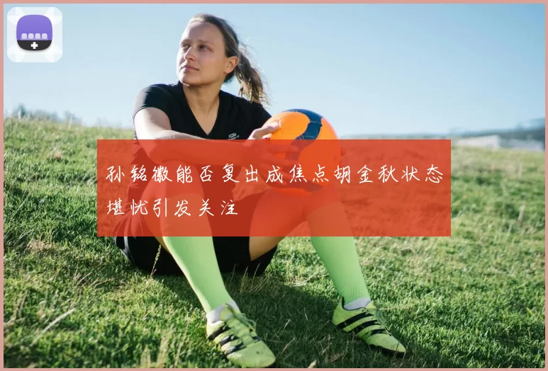 孙铭徽能否复出成焦点胡金秋状态堪忧引发关注