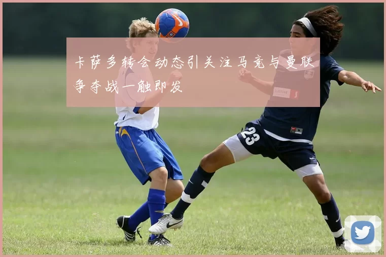 卡萨多转会动态引关注马竞与曼联争夺战一触即发