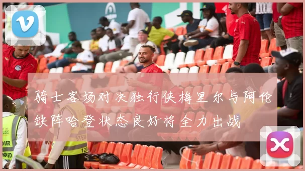 骑士客场对决独行侠梅里尔与阿伦缺阵哈登状态良好将全力出战