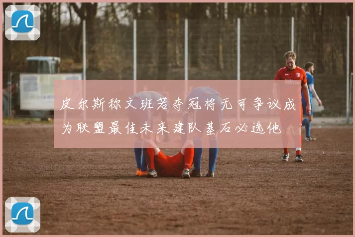皮尔斯称文班若夺冠将无可争议成为联盟最佳未来建队基石必选他