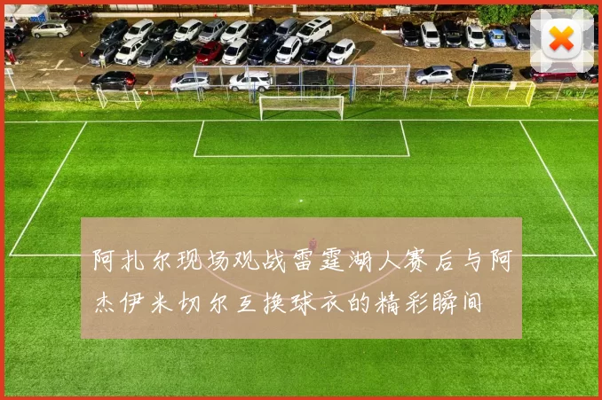 阿扎尔现场观战雷霆湖人赛后与阿杰伊米切尔互换球衣的精彩瞬间