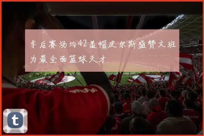 季后赛场均42盖帽皮尔斯盛赞文班为最全面篮球天才