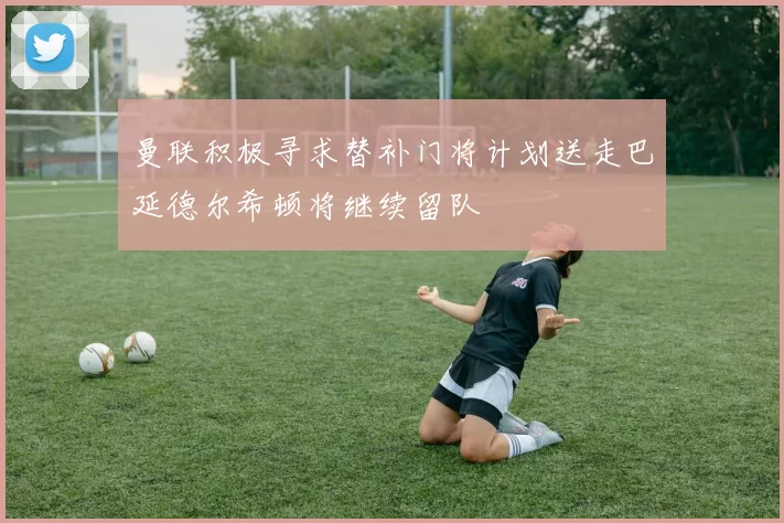 曼联积极寻求替补门将计划送走巴延德尔希顿将继续留队