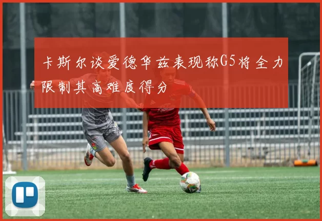 卡斯尔谈爱德华兹表现称G5将全力限制其高难度得分