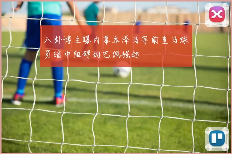 八卦博主曝内幕本泽马等前皇马球员暗中阻碍姆巴佩崛起